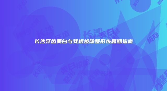 长沙牙齿美白与残根拔除整形恢复期指南