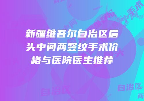 新疆维吾尔自治区眉头中间两竖纹手术价格与医院医生推荐