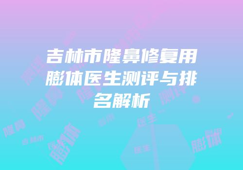 吉林市隆鼻修复用膨体医生测评与排名解析
