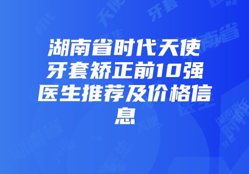 湖南省时代天使牙套矫正前10强医生推荐及价格信息