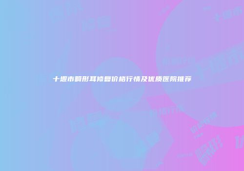 十堰市畸形耳修复价格行情及优质医院推荐
