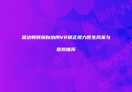延边朝鲜族自治州VR矫正视力医生风采与医院推荐