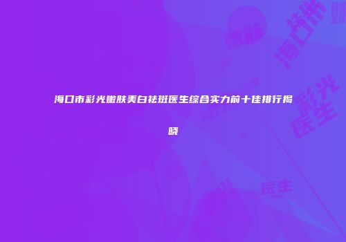 海口市彩光嫩肤美白祛斑医生综合实力前十佳排行揭晓