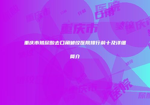重庆市玻尿酸去口角皱纹医院排行前十及详细简介