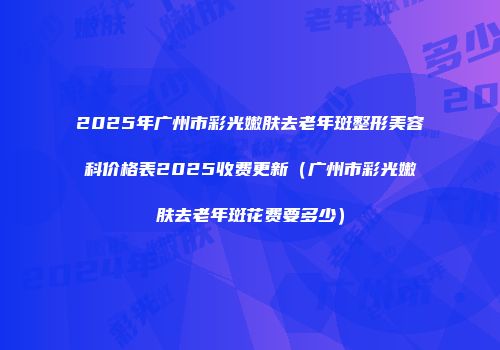 2025年广州市彩光嫩肤去老年斑整形美容科价格表2025收费更新（广州市彩光嫩肤去老年斑花费要多少）