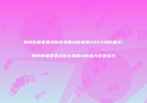 随州市保妥适注射去鼻唇沟价格表2025均价展示-随州市保妥适注射去鼻唇沟价格大致是多少