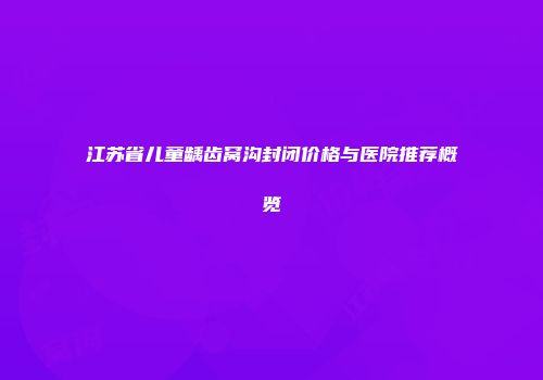江苏省儿童龋齿窝沟封闭价格与医院推荐概览