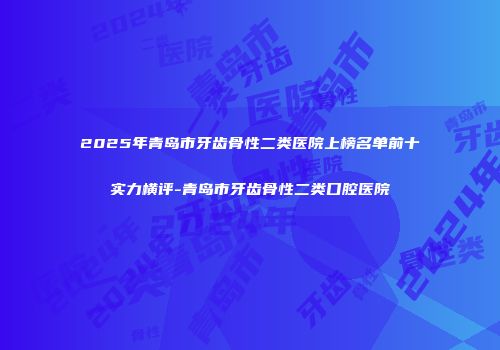 2025年青岛市牙齿骨性二类医院上榜名单前十实力横评-青岛市牙齿骨性二类口腔医院