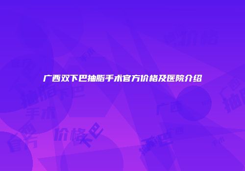 广西双下巴抽脂手术官方价格及医院介绍