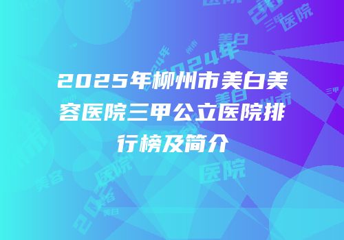 2025年柳州市美白美容医院三甲公立医院排行榜及简介