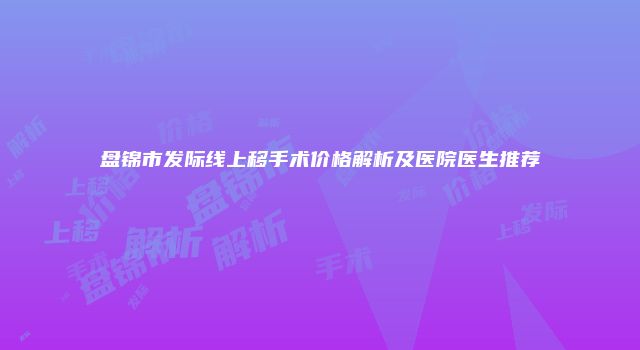盘锦市发际线上移手术价格解析及医院医生推荐