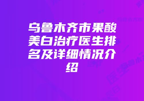 乌鲁木齐市果酸美白治疗医生排名及详细情况介绍