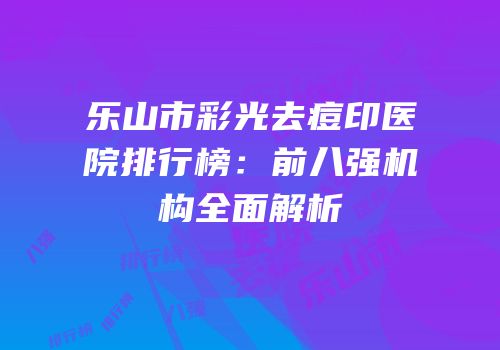 乐山市彩光去痘印医院排行榜：前八强机构全面解析