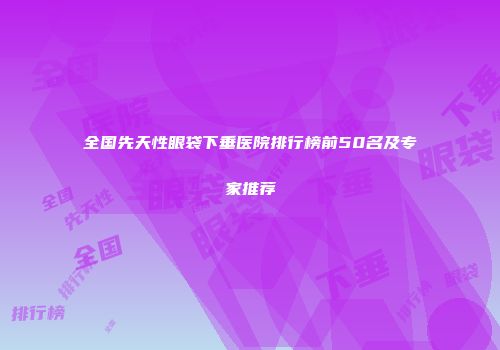 全国先天性眼袋下垂医院排行榜前50名及专家推荐