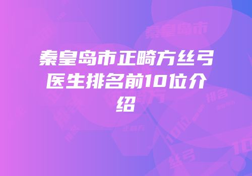 秦皇岛市正畸方丝弓医生排名前10位介绍