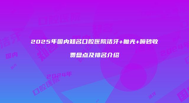 2025年国内知名口腔医院洁牙+抛光+喷砂收费盘点及排名介绍