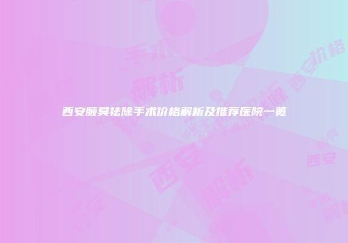 西安腋臭祛除手术价格解析及推荐医院一览