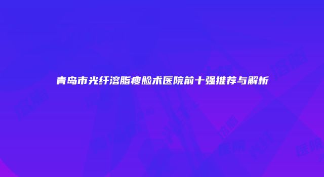 青岛市光纤溶脂瘦脸术医院前十强推荐与解析