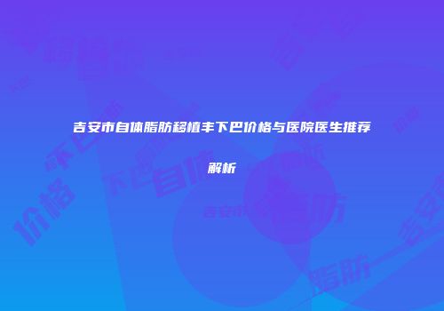 吉安市自体脂肪移植丰下巴价格与医院医生推荐解析