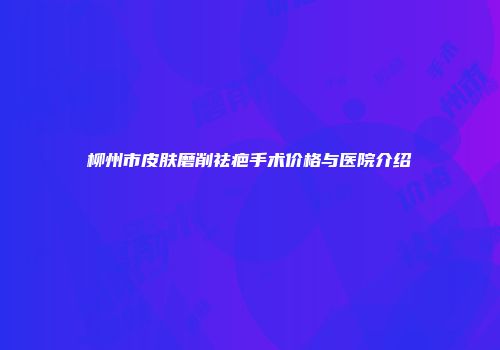 柳州市皮肤磨削祛疤手术价格与医院介绍