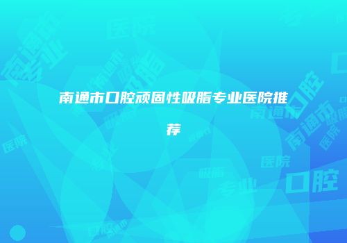 南通市口腔顽固性吸脂专业医院推荐