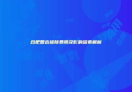 合肥智齿拔除费用及影响因素解析