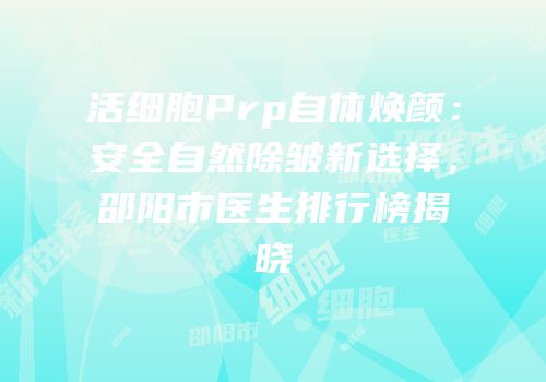 活细胞Prp自体焕颜：安全自然除皱新选择，邵阳市医生排行榜揭晓