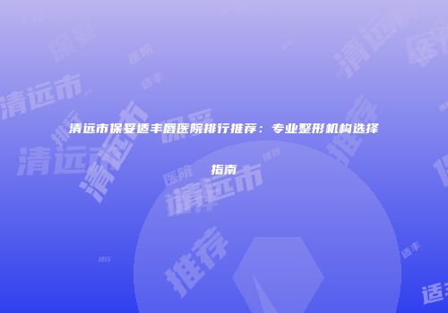 清远市保妥适丰唇医院排行推荐：专业整形机构选择指南