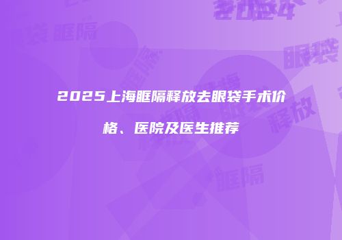 2025上海眶隔释放去眼袋手术价格、医院及医生推荐