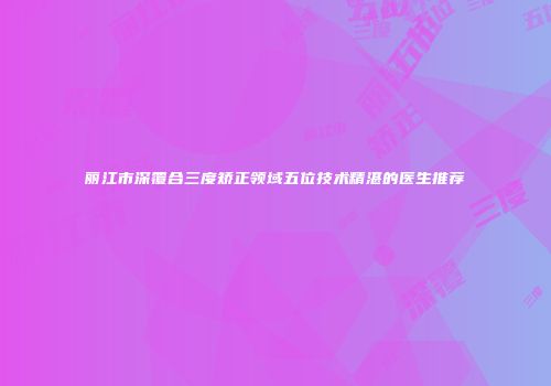 丽江市深覆合三度矫正领域五位技术精湛的医生推荐