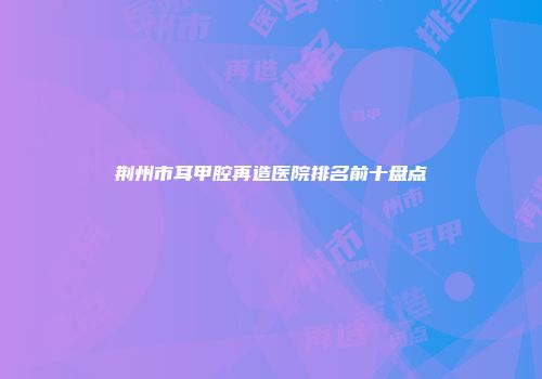 荆州市耳甲腔再造医院排名前十盘点