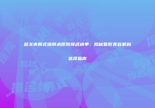 韶关市韩式缩阴术医院排名榜单：揭秘整形美容机构选择指南
