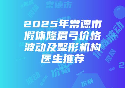2025年常德市假体隆眉弓价格波动及整形机构医生推荐