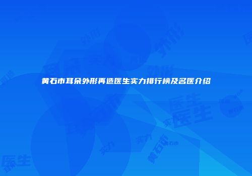黄石市耳朵外形再造医生实力排行榜及名医介绍