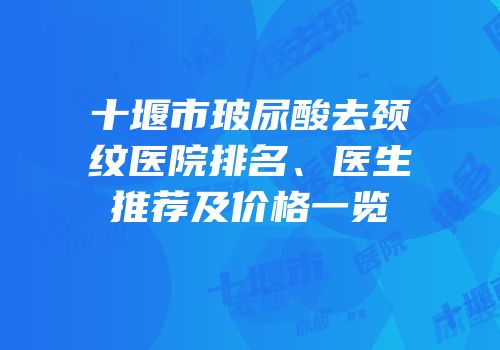 十堰市玻尿酸去颈纹医院排名、医生推荐及价格一览