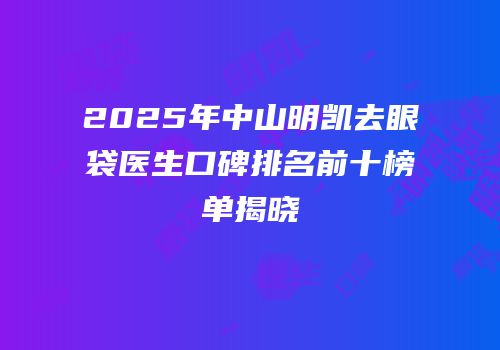 2025年中山明凯去眼袋医生口碑排名前十榜单揭晓
