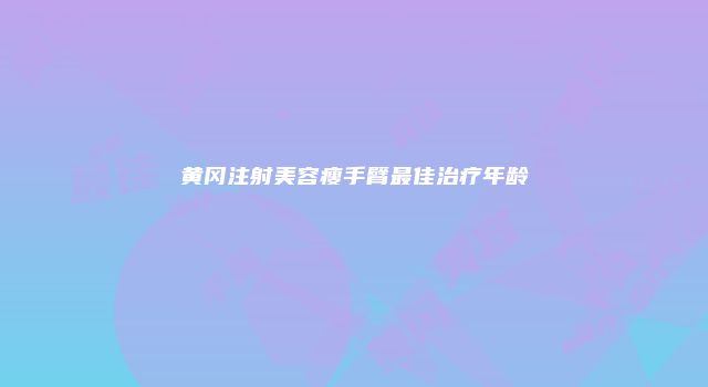 黄冈注射美容瘦手臂最佳治疗年龄
