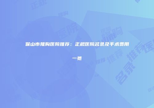 保山市隆胸医院推荐：正规医院名录及手术费用一览
