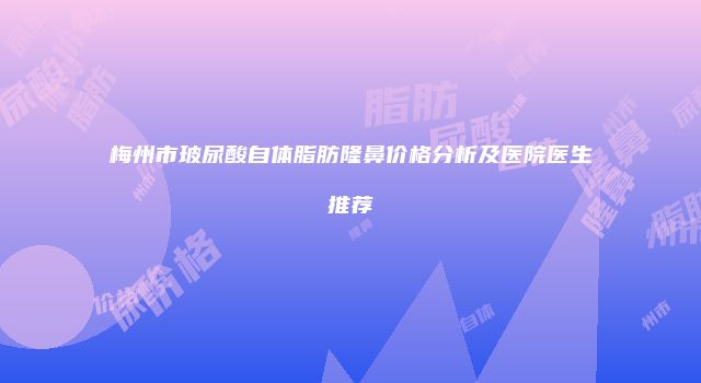 梅州市玻尿酸自体脂肪隆鼻价格分析及医院医生推荐