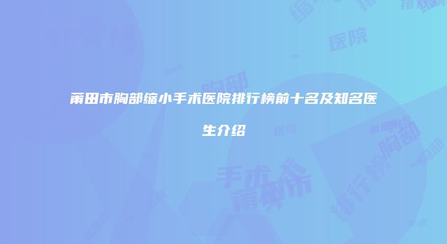 莆田市胸部缩小手术医院排行榜前十名及知名医生介绍