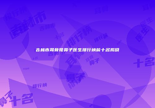 吉林市耳骨隆鼻子医生排行榜前十名揭晓