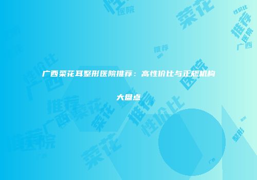 广西菜花耳整形医院推荐：高性价比与正规机构大盘点
