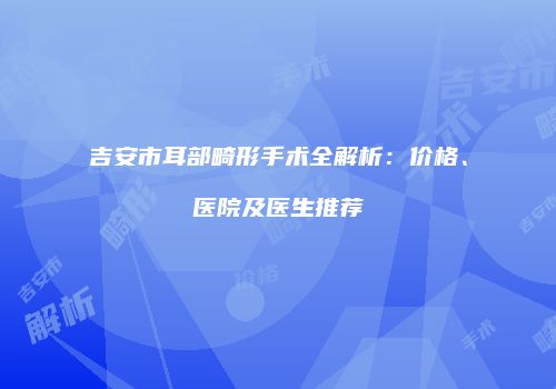 吉安市耳部畸形手术全解析：价格、医院及医生推荐