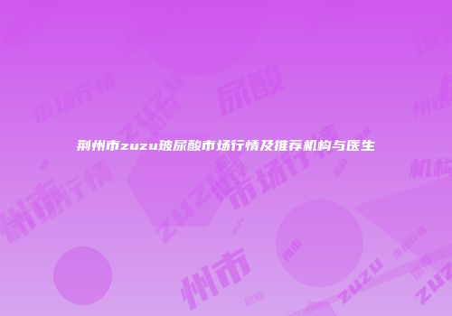 荆州市zuzu玻尿酸市场行情及推荐机构与医生