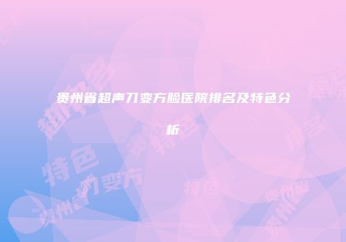 贵州省超声刀变方脸医院排名及特色分析