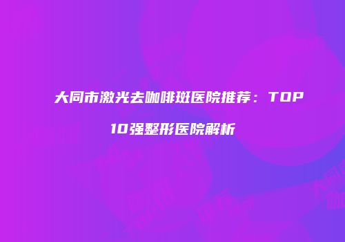大同市激光去咖啡斑医院推荐：TOP10强整形医院解析