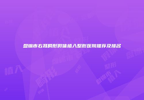 盘锦市右耳畸形假体植入整形医院推荐及排名