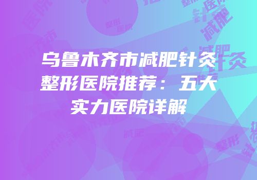 乌鲁木齐市减肥针灸整形医院推荐：五大实力医院详解