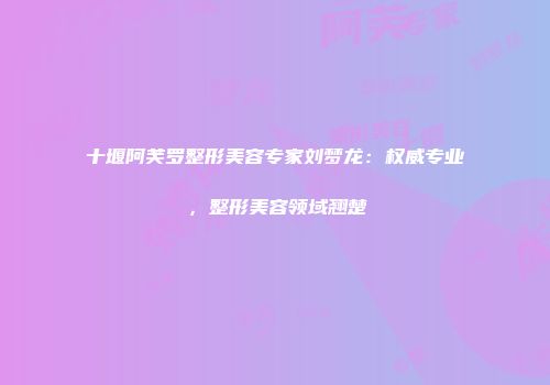 十堰阿芙罗整形美容专家刘梦龙：权威专业，整形美容领域翘楚