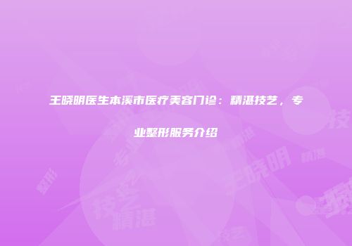 王晓明医生本溪市医疗美容门诊：精湛技艺，专业整形服务介绍